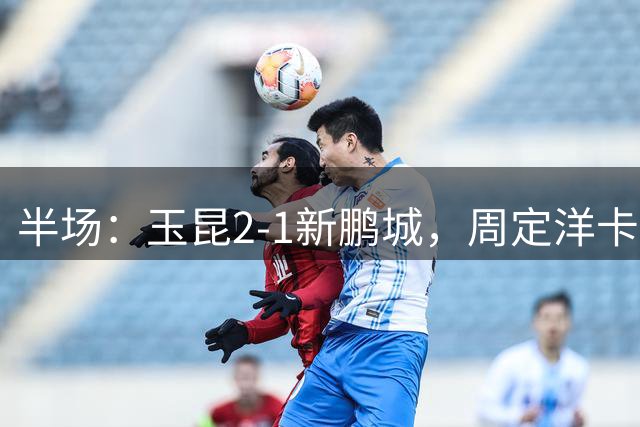 半场：玉昆2-1新鹏城，周定洋卡约破门，奥斯卡世界波