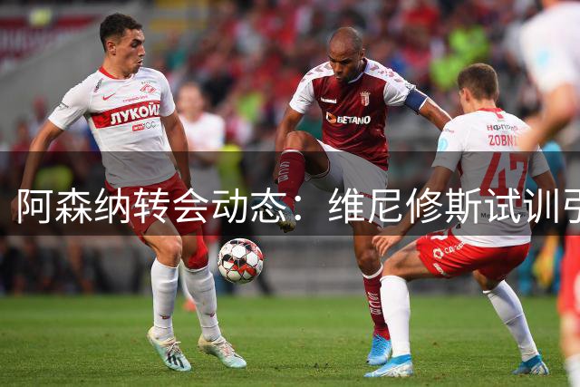 阿森纳转会动态：维尼修斯试训引热议 中场补强计划浮出水面
