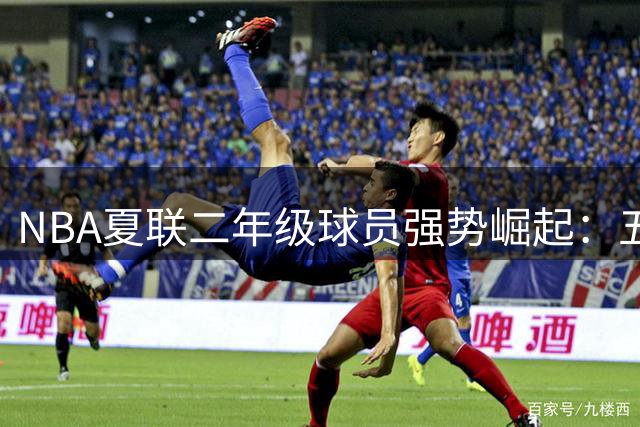 NBA夏联二年级球员强势崛起：五大新星闪耀拉斯维加斯